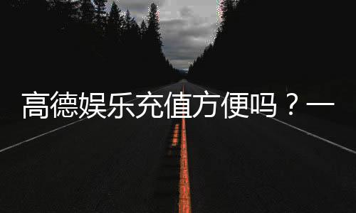 高德娱乐充值方便吗？一文详解充值流程与到账速度