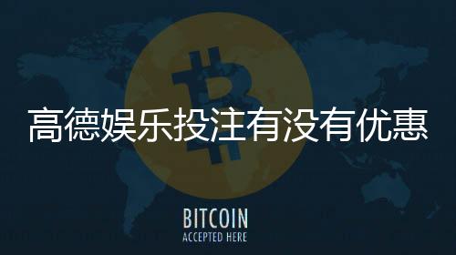 高德娱乐投注有没有优惠?最新优惠活动及领取攻略大揭秘