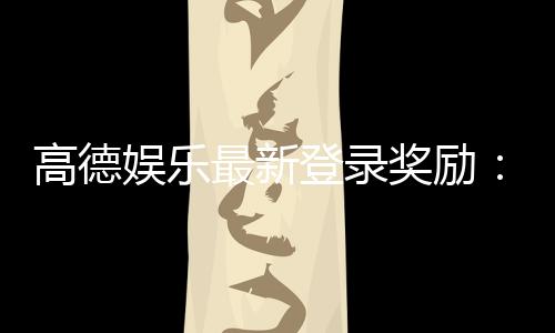高德娱乐最新登录奖励：独家福利与丰厚礼包等你来拿