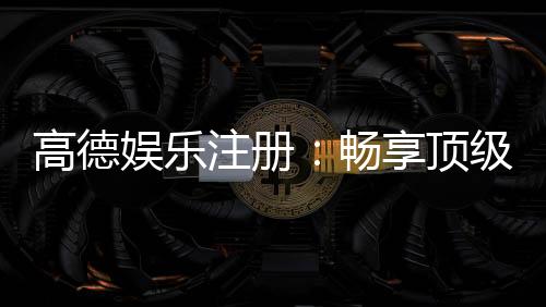 高德娱乐注册：畅享顶级棋牌电游的尊贵体验