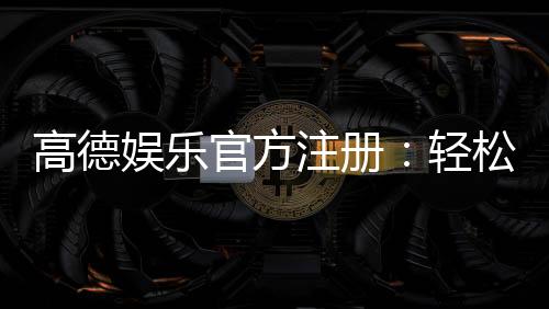 高德娱乐官方注册:轻松完成账号开通与首存优惠指南