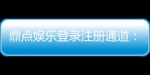 鼎点娱乐登录注册通道：快速注册指南与独家优惠一览