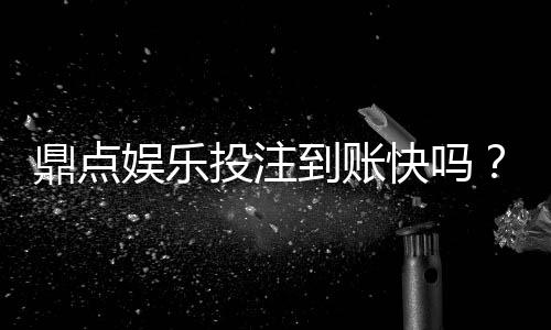 鼎点娱乐投注到账快吗？实测3分钟极速到款体验分享