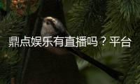 鼎点娱乐有直播吗？平台真人直播玩法全解析