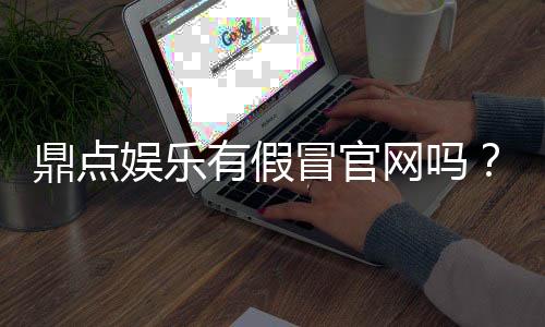 鼎点娱乐有假冒官网吗？如何辨别正规平台与仿冒网站