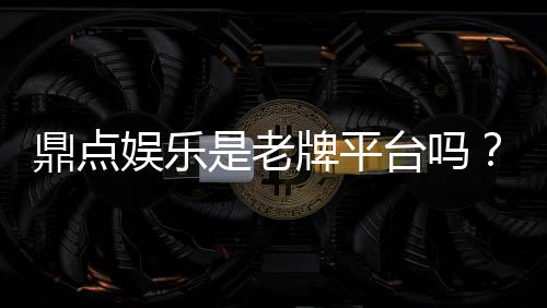 鼎点娱乐是老牌平台吗？资深玩家揭秘其历史与信誉