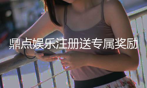 鼎点娱乐注册送专属奖励：新会员首存礼包限时领取中