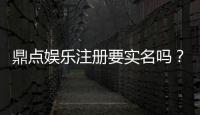 鼎点娱乐注册要实名吗？实名认证流程及注意事项详解