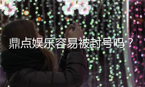 鼎点娱乐容易被封号吗?揭秘平台风控与账号安全攻略