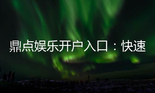 鼎点娱乐开户入口：快速注册指南与独家优惠活动