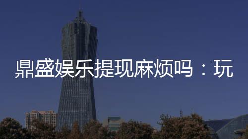 鼎盛娱乐提现麻烦吗：玩家必读攻略