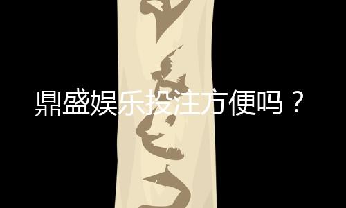 鼎盛娱乐投注方便吗？