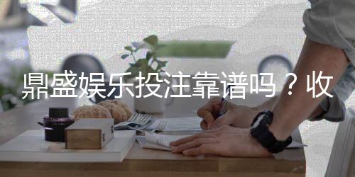 鼎盛娱乐投注靠谱吗?收获玩家好评!