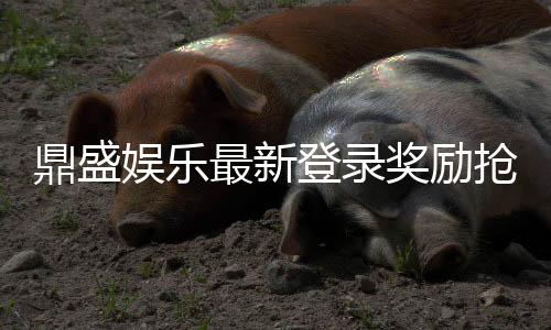 鼎盛娱乐最新登录奖励抢先领取吧！