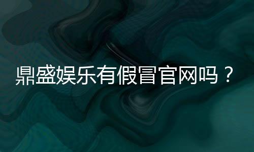 鼎盛娱乐有假冒官网吗？实地调查揭秘