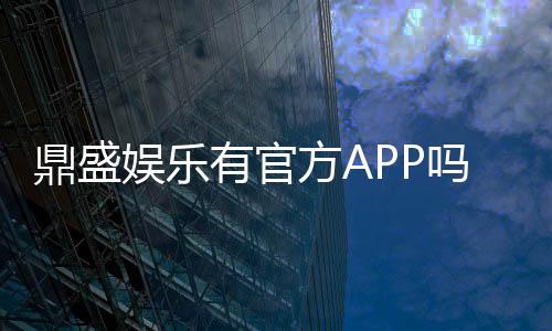 鼎盛娱乐有官方APP吗？新手玩家必看