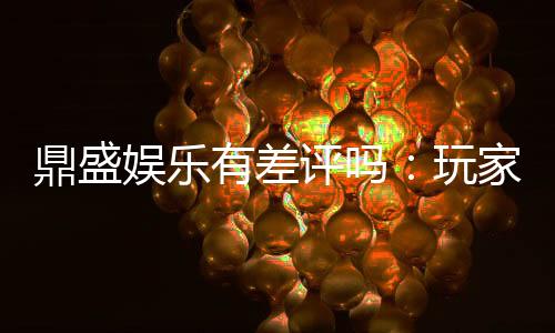 鼎盛娱乐有差评吗:玩家真实评价揭秘