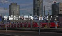 鼎盛娱乐是新平台吗？了解最新资讯
