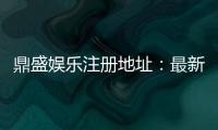 鼎盛娱乐注册地址：最新优惠活动分享