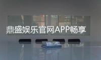 鼎盛娱乐官网APP畅享刺激游戏乐趣！