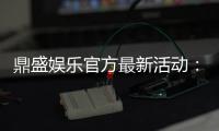 鼎盛娱乐官方最新活动：精彩纷呈惊喜不断