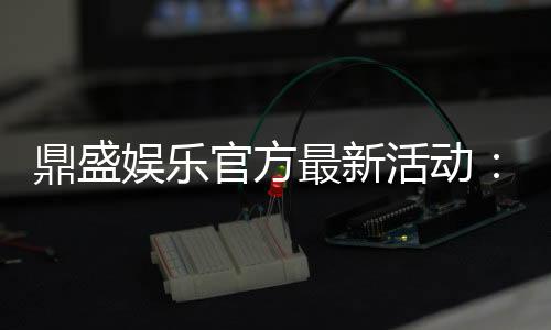 鼎盛娱乐官方最新活动：精彩纷呈惊喜不断