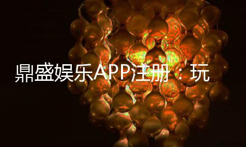 鼎盛娱乐APP注册：玩家必知的操作步骤