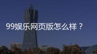 99娱乐网页版怎么样？真实玩家体验与平台优势解析