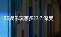 99娱乐玩家多吗？深度解析平台人气与玩家真实体验