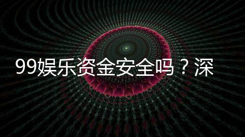 99娱乐资金安全吗？深度解析平台保障措施与玩家实测反馈