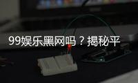 99娱乐黑网吗？揭秘平台真相与玩家安全指南
