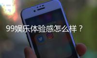 99娱乐体验感怎么样？资深玩家分享真实感受与技巧