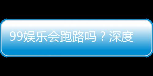99娱乐会跑路吗？深度解析平台安全性与玩家保障措施