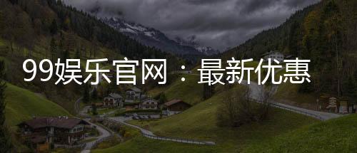99娱乐官网：最新优惠活动与游戏更新速递