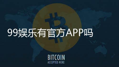 99娱乐有官方APP吗？一文详解下载方式与平台特色