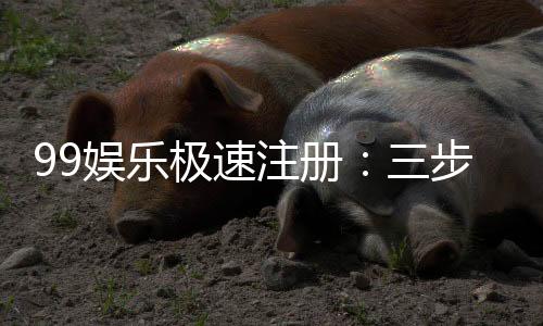 99娱乐极速注册：三步完成极速开户畅享顶级游戏体验