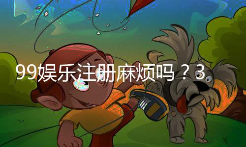 99娱乐注册麻烦吗?3分钟快速开户流程详解