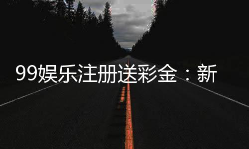 99娱乐注册送彩金：新人豪礼首存即送888彩金