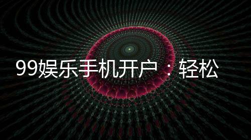 99娱乐手机开户：轻松三步完成注册畅享顶级棋牌体验