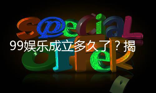 99娱乐成立多久了？揭秘平台发展历程与信誉实力