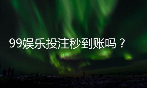99娱乐投注秒到账吗？实测到账速度与平台可靠性解析