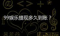 99娱乐提现多久到账？实测到账时效与流程详解