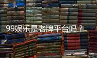 99娱乐是老牌平台吗？资深玩家带你揭秘其历史与信誉