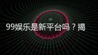 99娱乐是新平台吗？揭秘其背景与玩家真实评价