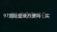 97国际登录方便吗：实地体验告诉你