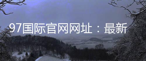 97国际官网网址：最新注册流程