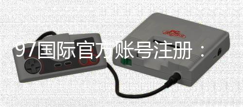 97国际官方账号注册：轻松畅玩尽享乐趣