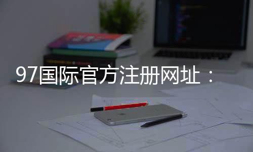 97国际官方注册网址：精彩纷呈尽在眼前