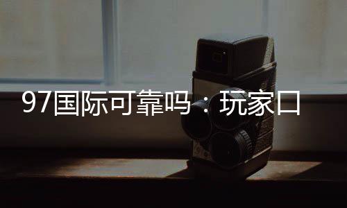 97国际可靠吗：玩家口碑真实评价