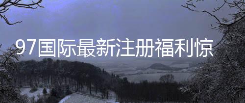 97国际最新注册福利惊喜等你来！
